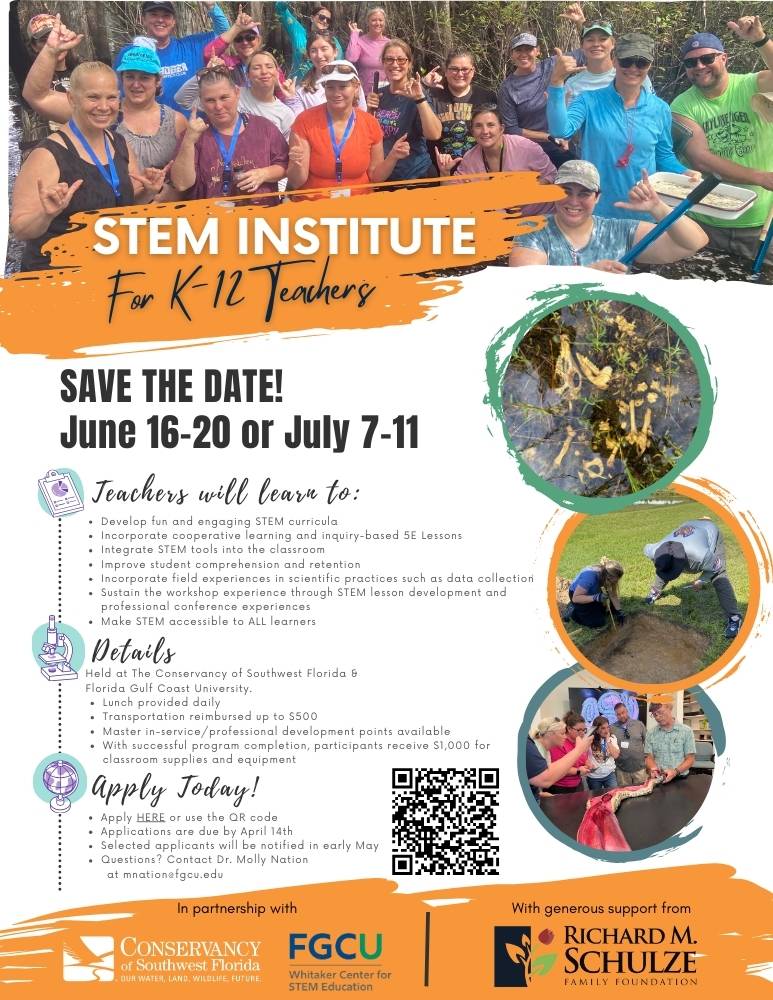 STEM Institue for K through 12 Teachers. SAVE THE DATE! JUNE 16th through 20th OR JULY 7th through 10th. Teachers will lean to develop fun and engaging STEM curricula. incorporate cooperative learning and inquiry-based 5E lessons, integrate STEM tools into the classroom, improve student comprehension and retention, incorporate field experiences in scientific practices such as data collection, sustain the workshop experience through STEM lesson development and professional conference experiences, make STEM accessible to ALL learners. More Info: Held at the Conservancy of Southwest Florida & Florida Gulf Coast University, lunch provided daily, transportation reimbursed up to $500, master in-service/professional development points available, upon successful completion participants receive $1,000 for classroom supplies and equipment. APPLY TODAY! Scan the QR code or click the link. Applications are due by April 14th. Selected applicants will be notified in early May. Questions? Contact Dr. Molly Natiomnation@fgcu.edu. In partnership with the Convervancy of Southweat Florida, STEM Institute, and FGCU Whitaker Center for STEM Education with generous support from Richard M. Schulze Family Foundation.