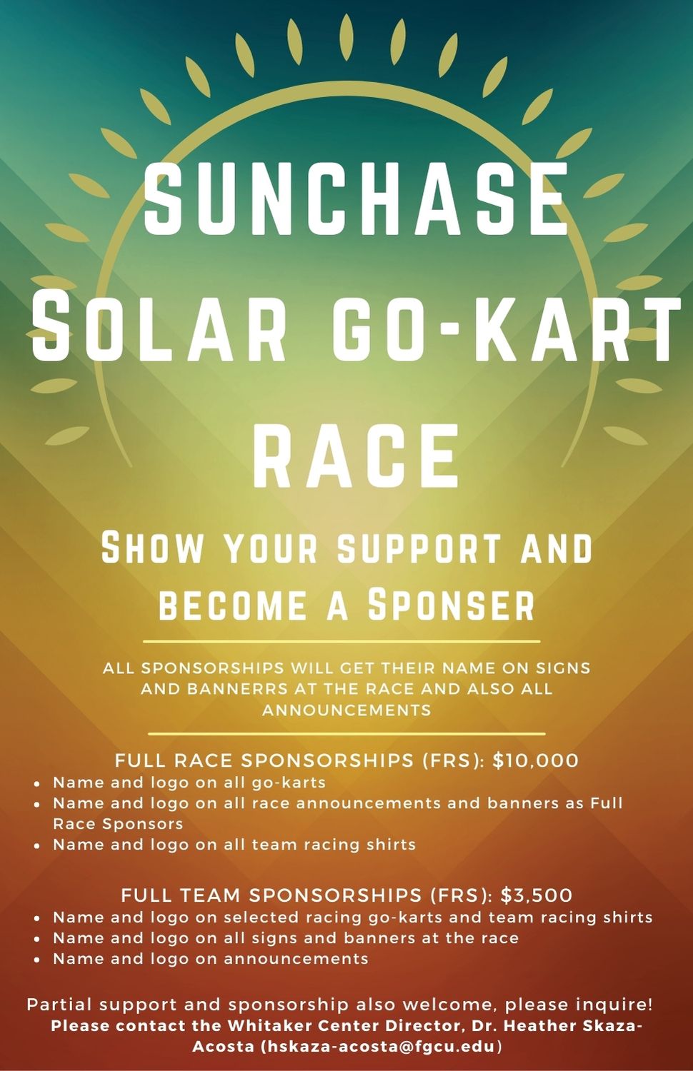 Flyer: SunChase Solar Go-Kart Race show your support and become a sponser. All sponsorships will get their name on signs and bannerrs at the race and also all announcements. Full race sponsorship (FRS) for $10,000 includes name and logo on all go-karts, name and logo on all race announcements and banners as full race sponsors, name and logo on all team racing shirts. Full team sponsorships (FRS) for $3,500 includes name and logo on selected racing go-karts and team racing shirts, name and logo on all signs and banners at the race, name and logo on announcements. Partial support and sponsorship also welcome, please inquire! Please contact the Whitaker Center Director, Dr. Heather Skaza-Acosta (hskaza-acosta@fgcu.edu)