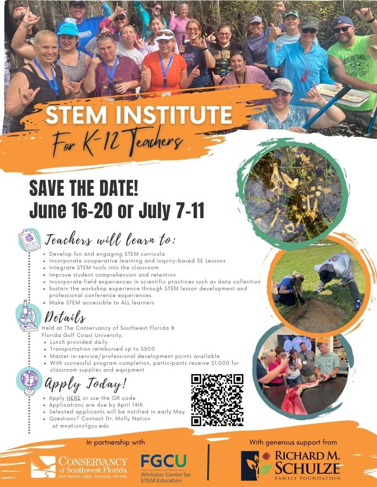 STEM Institue for K through 12 Teachers. SAVE THE DATE! JUNE 16th through 20th OR JULY 7th through 10th. Teachers will lean to develop fun and engaging STEM curricula. incorporate cooperative learning and inquiry-based 5E lessons, integrate STEM tools into the classroom, improve student comprehension and retention, incorporate field experiences in scientific practices such as data collection, sustain the workshop experience through STEM lesson development and professional conference experiences, make STEM accessible to ALL learners. More Info: Held at the Conservancy of Southwest Florida & Florida Gulf Coast University, lunch provided daily, transportation reimbursed up to $500, master in-service/professional development points available, upon successful completion participants receive $1,000 for classroom supplies and equipment. APPLY TODAY! Scan the QR code or click the link. Applications are due by April 14th. Selected applicants will be notified in early May. Questions? Contact Dr. Molly Natiomnation@fgcu.edu. In partnership with the Convervancy of Southweat Florida, STEM Institute, and FGCU Whitaker Institute for STEM Education with generous support from Richard M. Schulze Family Foundation.